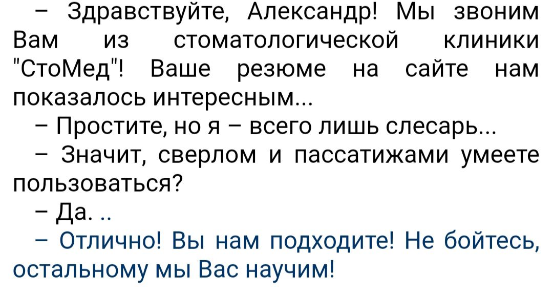 Здравствуйте Александр Мы звоним Вам из стоматологической клиники СтоМед Ваше резюме на сайте нам показалось интересным Простите но я всего лишь слесарь Значит сверлом и пассатижами умеете пользоваться Да Отлично Вы нам подходите Не бойтесь остальному мы Вас научим