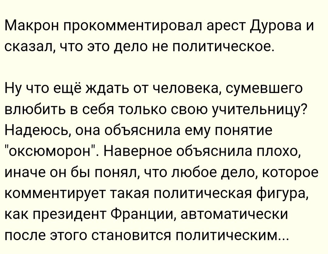 Макрон прокомментировал арест Дурова и сказал что это дело не политическое Ну что ещё ждать от человека сумевшего влюбить в себя только свою учительницу Надеюсь она объяснила ему понятие оксюморон Наверное объяснила плохо иначе он бы понял что любое дело которое комментирует такая политическая фигура как президент Франции автоматически после этого 