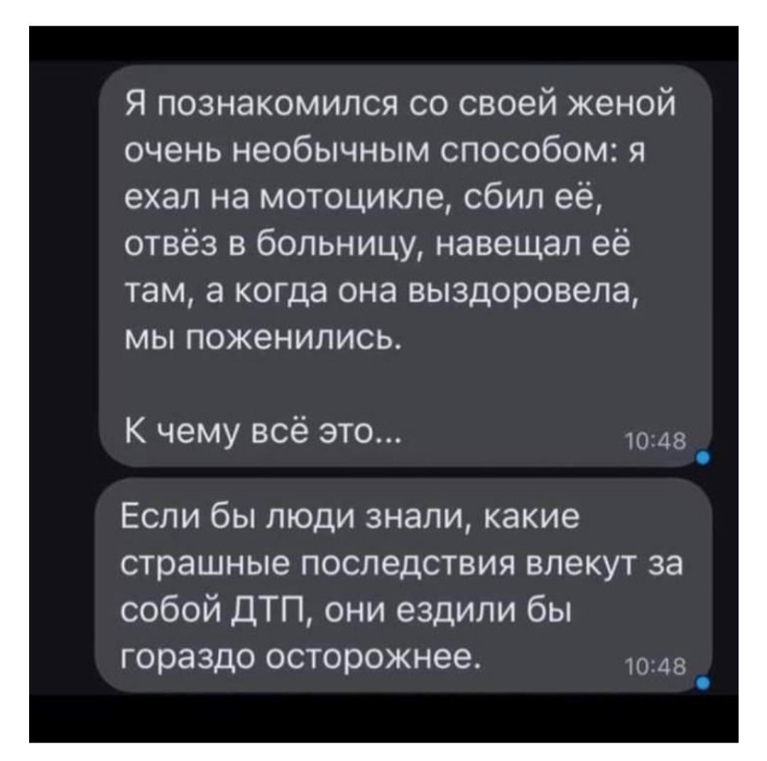 Я познакомился со своей женой очень необычным способом я ехал на мотоцикле сбил её отвёз в больницу навещал её там а когда она выздоровела мы поженились К чему всё это Если бы люди знали какие страшные последствия влекут за собой ДТП они ездили бы гораздо осторожнее