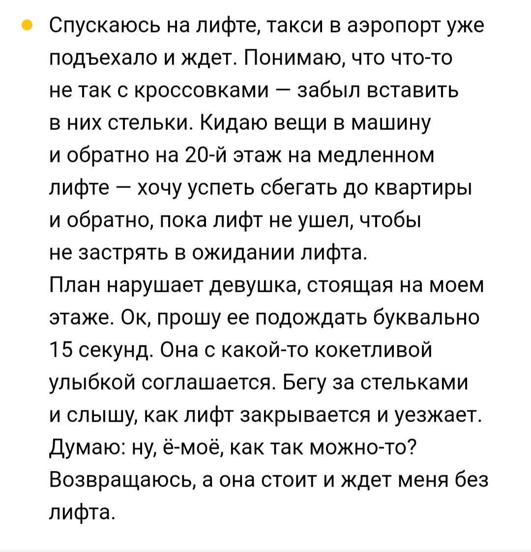 Спускаюсь на лифте такси в аэропорт уже подъехало и ждет Понимаю что что то не так с кроссовками забыл вставить вних стельки Кидаю вещи в машину и обратно на 20 й этаж на медленном лифте хочу успеть сбегать до квартиры и обратно пока лифт не ушел чтобы не застрять в ожидании лифта План нарушает девушка стоящая на моем этаже Ок прошу ее подождать бу