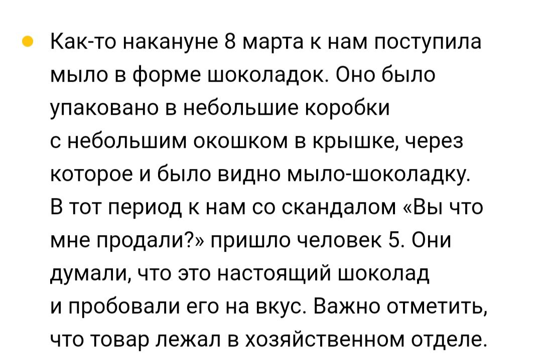 Как то накануне 8 марта к нам поступила мыло в форме шоколадок Оно было упаковано в небольшие коробки с небольшим окошком в крышке через которое и было видно мыло шоколадку В тот период к нам со скандалом Вы что мне продали пришло человек 5 Они думали что это настоящий шоколад и пробовали его на вкус Важно отметить что товар лежал в хозяйственном о