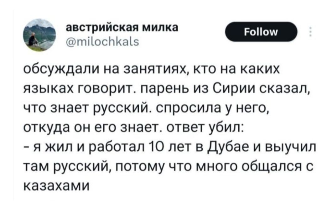 обсуждали на занятиях, кто на каких языках говорит. парень из Сирии сказал, что знает русский. спросила у него, откуда он его знает. ответ убил:
- я жил и работал 10 лет в Дубае и выучил там русский, потому что много общался с казахами
