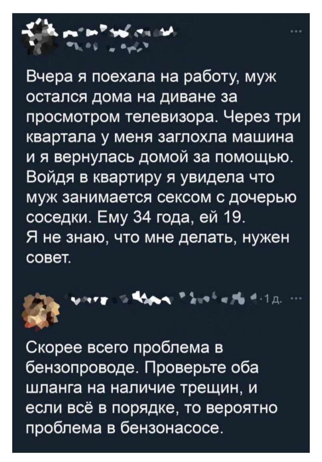 Вчера я поехала на работу, муж остался дома на диване за просмотром телевизора. Через три квартала у меня заглохла машина и я вернулась домой за помощью. Войдя в квартиру я увидела что муж занимается сексом с дочерью соседки. Ему 34 года, ей 19. Я не знаю, что мне делать, нужен совет.

Скорее всего проблема в бензопроводе. Проверьте оба шланга на наличие трещин, и если всё в порядке, то вероятно проблема в бензонасосе.