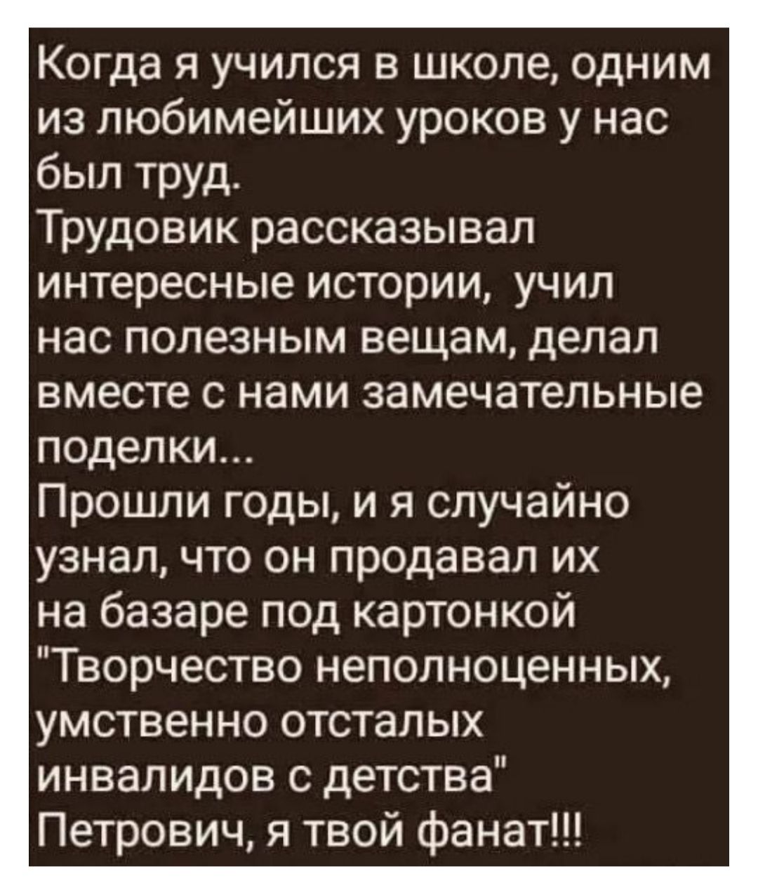 Когда я учился в школе, одним из любимейших уроков у нас был труд.
Трудовик рассказывал интересные истории, учил нас полезным вещам, делал вместе с нами замечательные поделки...
Прошли годы, и я случайно узнал, что он продавал их на базаре под картонкой 