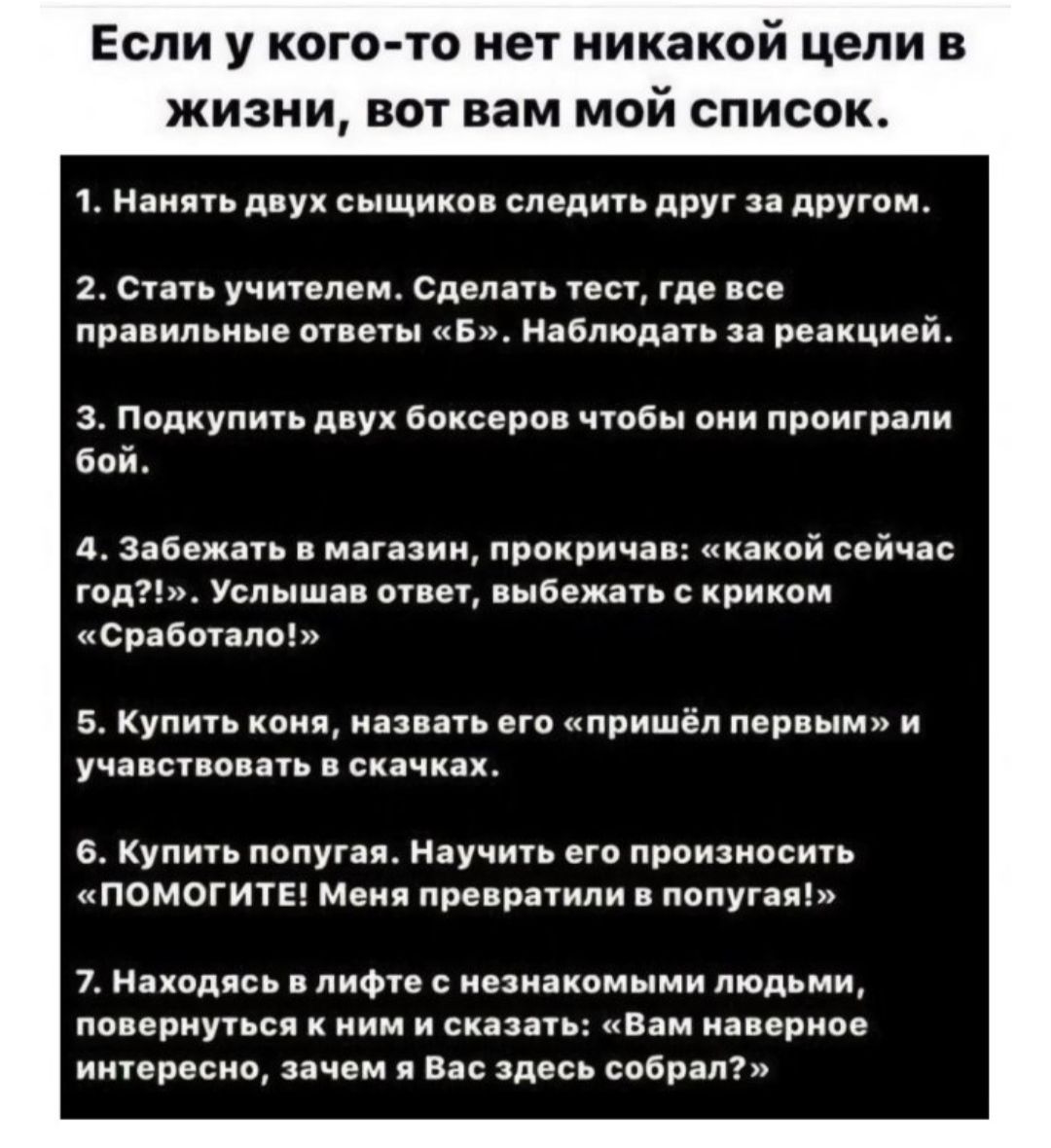 Если у кого-то нет никаких целей в жизни, вот вам мой список.

1. Нанять двух сыщиков следить друг за другом.
2. Стать учителем. Сделать тест, где все правильные ответы «5». Наблюдать за реакцией.
3. Подкупить двух боксеров, чтобы они проиграли бой.
4. Забежать в магазин, прокричать: «какой сейчас год?», услышав ответ, выбыть с криком «Сработало!». 
5. Купить коня, назвать его «пришел первым» и участвовать в скачках.
6. Купить попугая. Научить его произносить «ПОМОГИТЕ! Меня недавно и попугая!». 
7. Находясь в лифте с незнакомыми людьми, повернуться к ним и сказать: «Вам наверное интересно, зачем Вас здесь собрал?»