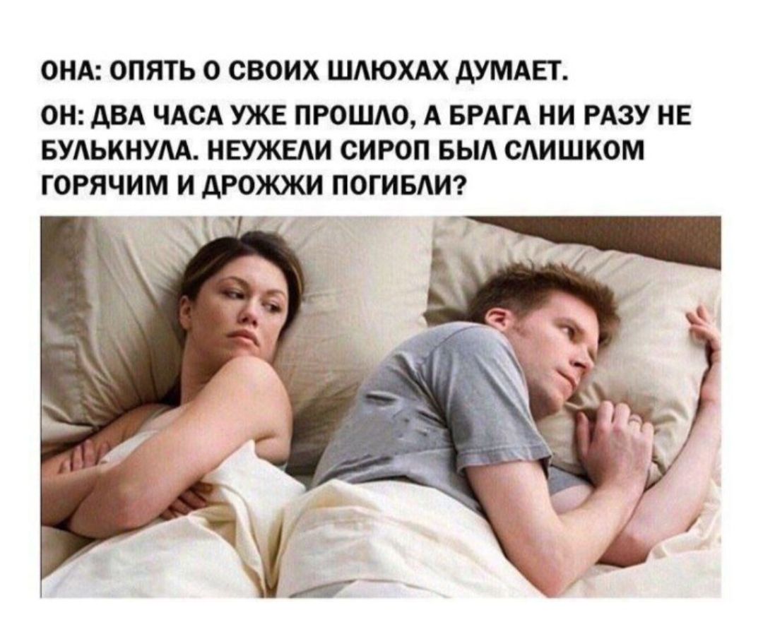 ОНА: ОПЯТЬ О СВОИХ ШЛЮХАХ ДУМАЕТ.
ОН: ДВА ЧАСА УЖЕ ПРОШЛО, А БРАГА НИ РАЗУ НЕ БУЛЬКУНА. НЕУЖЕЛИ СИРОП БЫЛ СЛИШКОМ ГОРЯЧИМ И ДРОЖЖИ ПОГИБЛИ?