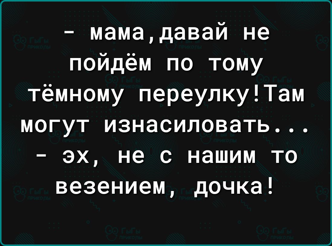 мамадавай не пойдём по тому тёмному переулкуТам могут изнасиловать эх не с нашим то везением дочка
