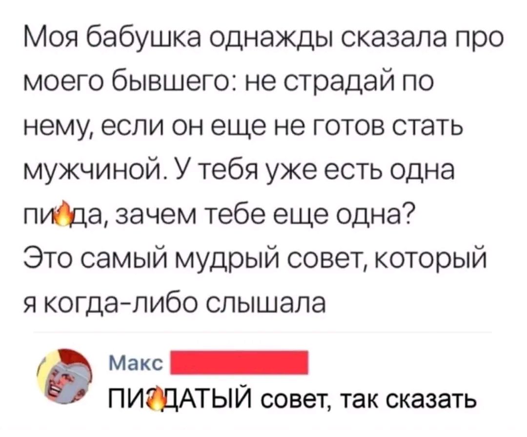 Моя бабушка однажды сказала про моего бывшего не страдай по нему если он еще не готов стать мужчиной У тебя уже есть одна пийда зачем тебе еще одна Это самый мудрый совет который я когда либо слышала б макс ИЕННННННИ ПИЭДАТЫЙ совет так сказать