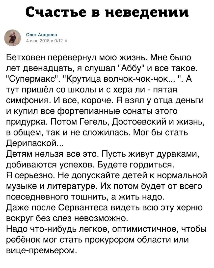 Счастье в неведении Олег Андрева Бетховен перевернул мою жизнь Мне было лет двенадцать я слушал Аббу и все такое Супермакс Крутица волчок чок чок А тут пришёл со школы и с хера ли пятая симфония И все короче Я взял у отца деньги и купил все фортепианные сонаты этого придурка Потом Гегель Достоевский и жизнь в общем так и не сложилась Мог бы стать Д