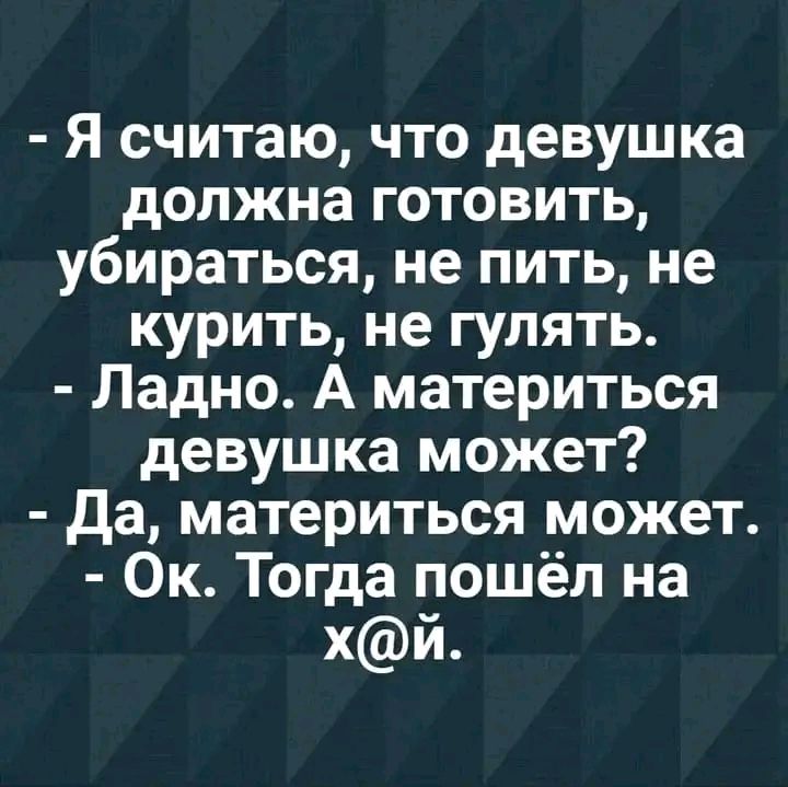 Я считаю что девушка должна готовить убираться не пить не курить не гулять Ладно А материться девушка может Да материться может Ок Тогда пошёл на хй