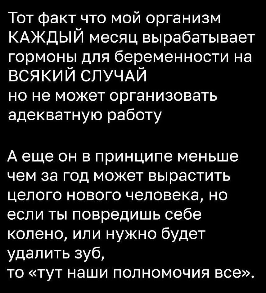 Тот факт что мой организм КАЖДЫЙ месяц вырабатывает гормоны для беременности на ВСЯКИЙ СЛУЧАЙ но не может организовать адекватную работу Аеще он в принципе меньше чем за год может вырастить целого нового человека но если ты повредишь себе колено или нужно будет удалить зуб то тут наши полномочия все