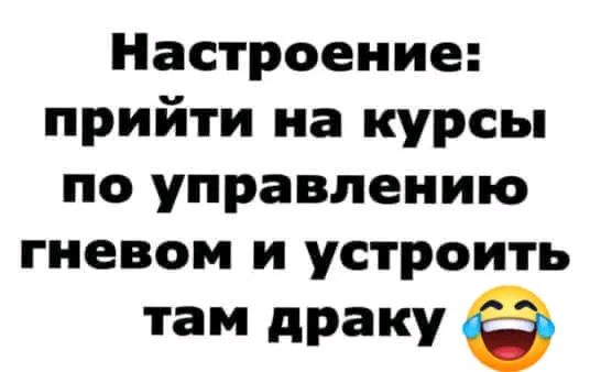 Настроение прийти на курсы по управлению гневом и устроить там драку Ф