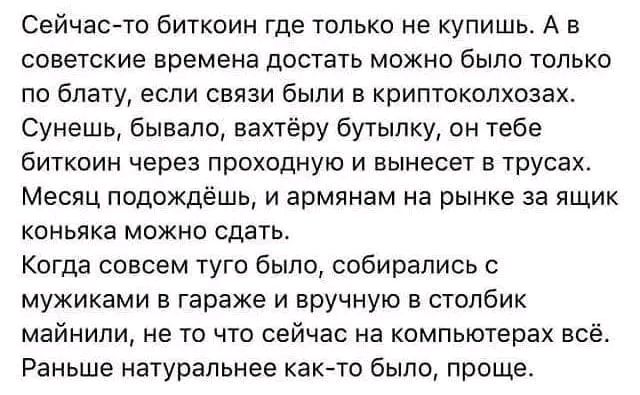 Сейчас то биткоин где только не купишь А в советские времена достать можно было только по блату если связи были в криптоколхозах Сунешь бывало вахтёру бутылку он тебе биткоин через проходную и вынесет в трусах Месяц подождёшь и армянам на рынке за ящик коньяка можно сдать Когда совсем туго было собирались с мужиками в гараже и вручную в столбик май