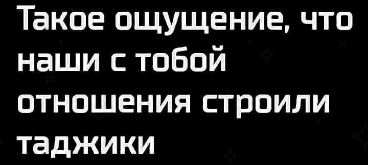 Такое ощущение что наши с тобой отношения строили таджики