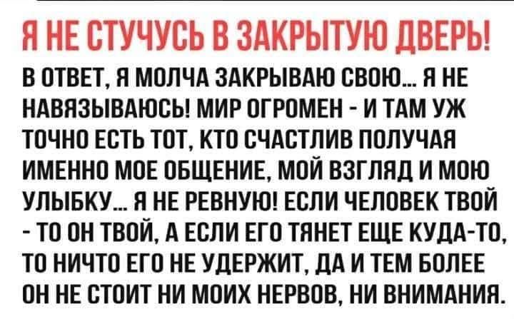 В ОТВЕТ Я МОЛЧА ЗАКРЫВАЮ СВОЮ Я НЕ НАВЯЗЫВАЮСЬ МИР ОГРОМЕН И ТАМ УЖ ТОЧНО ЕСТЬ ТОТ КТО СЧАСТЛИВ ПОЛУЧАЯ ИМЕННО МОЕ ОБЩЕНИЕ МОЙ ВЗГЛЯД И МОЮ УЛЫБКУ Я НЕ РЕВНУЮ ЕСЛИ ЧЕЛОВЕК ТВОЙ ТО ОН ТВОЙ А ЕСЛИ ЕГО ТЯНЕТ ЕЩЕ КУДА ТО ТО НИЧТО ЕГО НЕ УДЕРЖИТ ДА И ТЕМ БОЛЕЕ ОННЕ СТОИТ НИ МОИХ НЕРВОВ НИ ВНИМАНИЯ