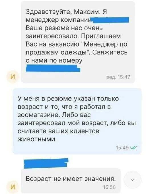 Здравствуйте Максим Я менеджер компаниия иии Ваше резюме нас очень заинтересовало Приглашаем Вас на вакансию Менеджер по продажам одежды Свяжитесь с нами по номеру и ред 1547 У меня в резюме указан только возраст и то что я работал в зоомагазине Либо вас заинтересовал мой возраст либо вы считаете ваших клиентов животными Возраст не имеет значения У