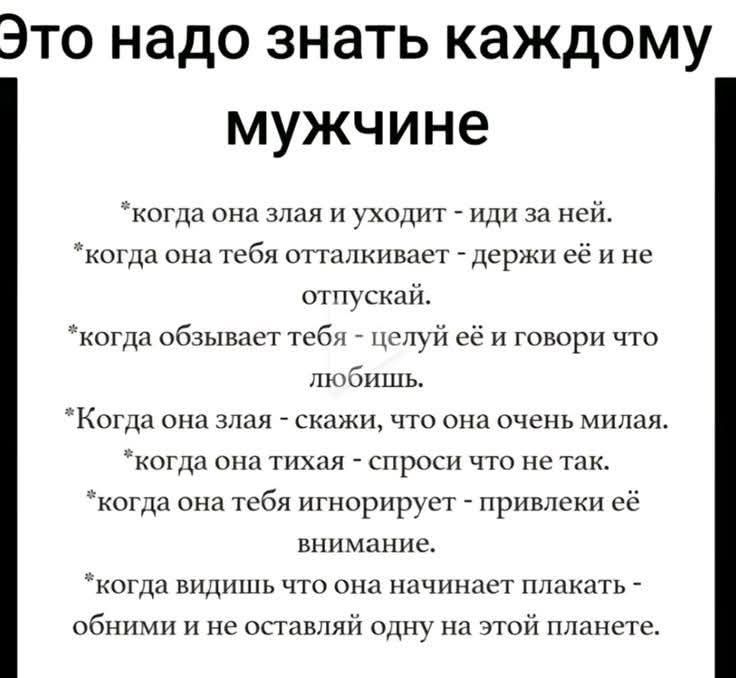Это надо знать каждому мужчине когда она злая и уходит иди за ней когда она тебя отта отпускай лкивает держи её и не когда обзывает тебя целуй её и говори что любишь Когда она злая скажи что она очень милая когда она тихая спроси что не так когда она тебя игнорирует привлеки её внимание когда видишь что она начинает плакать обними и не оставляй одн
