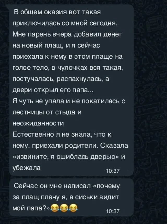 В общем оказия вот такая приключилась со мной сегодня Мне парень вчера добавил денег на новый плащ и я сейчас приехала к нему в этом плаще на голое тело в чулочках вся такая постучалась распахнулась а двери открыл его папа я чуть не упала и не покатилась с лестницы от стыда и неожиданности Естественно я не знала что к нему приехали родители Сказала