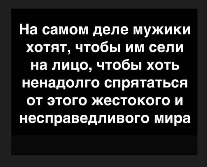 На самом деле мужики хотят чтобы им сели на лицо чтобы хоть ненадолго спрятаться от этого жестокого и несправедливого мира