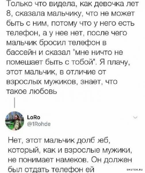 Только что видела как девочка лет 8 сказала мальчику что не может быть с ним потому что у него есть тепефон а у нее нет после чего мальчик бросил телефон в бассейн и сказал мне ничто не помешает быть с тобой Я плачу этот мальчик в отличие от взрослых мужиков знает что такое любовь оВо 1Войпае Нет этот мальчик долб еб который как и взрослые мужики н