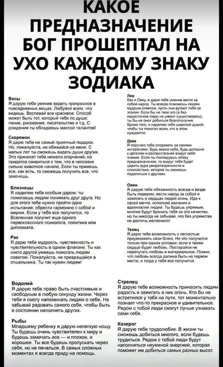 КАКОЕ ПРЕДНАЗНАЧЕНИЕ БОГ ПРОШЕПТАЛ НА УХО КАЖДОМУ ЗНАКУ ЗОДИАКА

Овен
Я дарю тебе умение видеть первостепенное в повседневных вещах. Плюшевый мир, что удивляет.

Телец
Ты помогателен. Ты чувствуешь потребности других.

Близнецы
Я главным образом хотел бы, чтобы ты умел помнить друг друга.

Рак
Ты научишься ценить свой опыт.

Лев
Я дарую тебе умение делать так, чтобы вокруг тебя всегда было весело.

Дева
Ты - дополнительный мир.

Весы
Я дарю тебе способность помогать людям в их переживаниях.

Скорпион
Я дарю тебе талант притягивать парадокс.

Стрелец
Я дарую тебе возможность приносить людям радость.

Козерог
Ты не ожидаешь трудностей, если готов идти по жизни с открытым сердцем. Ты способен смотреть на свет.

Водолей
Я дарую тебе право быть счастливым и свободным в любую секунду жизни.

Рыбы
Я вложу тебе добро в дар, чтобы ты всегда защищал слабых и глупых, заботился о них и защищал их как можешь.