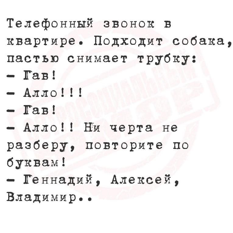 Телефонный звонок в квартире. Подходит собака, пастью снимает трубку:
- Гав!
- Алло!!!
- Гав!
- Алло!! Ни черта не разберу, повторите по буквам!
- Геннадий, Алекsey, Владимир..