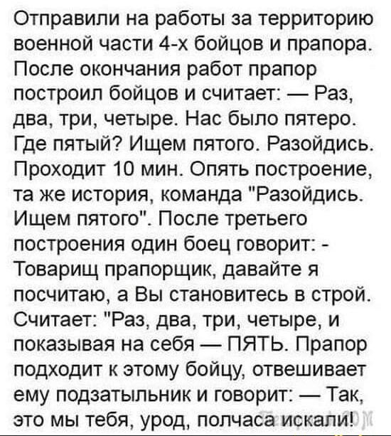 Отправили на работы за территорию военной части 4-х бойцов и прапора. После окончания работ прапор построил бойцов и считет: — Раз, два, три, четыре. Нас было пятеро. Где пятый? Ищем пятого. Разойдись. Проходит 10 мин. Опять построение, та же история, команда 