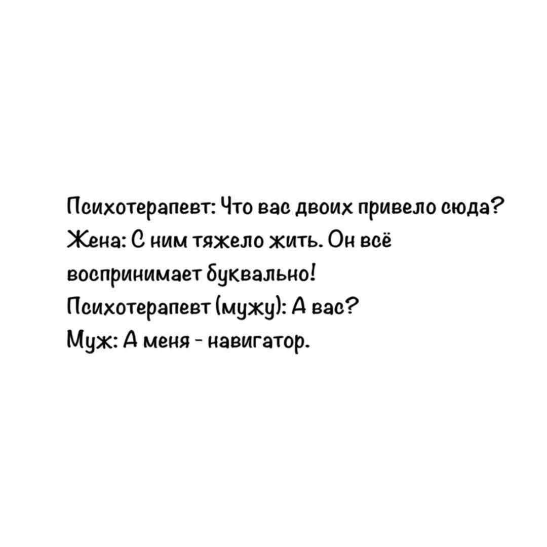 Психотерапевт: Что вас двоих привело сюда? Жена: С ним трудно жить. Он всё воспринимает буквально! Психотерапевт (к мужу): А вас? Муж: А меня - навигатор.