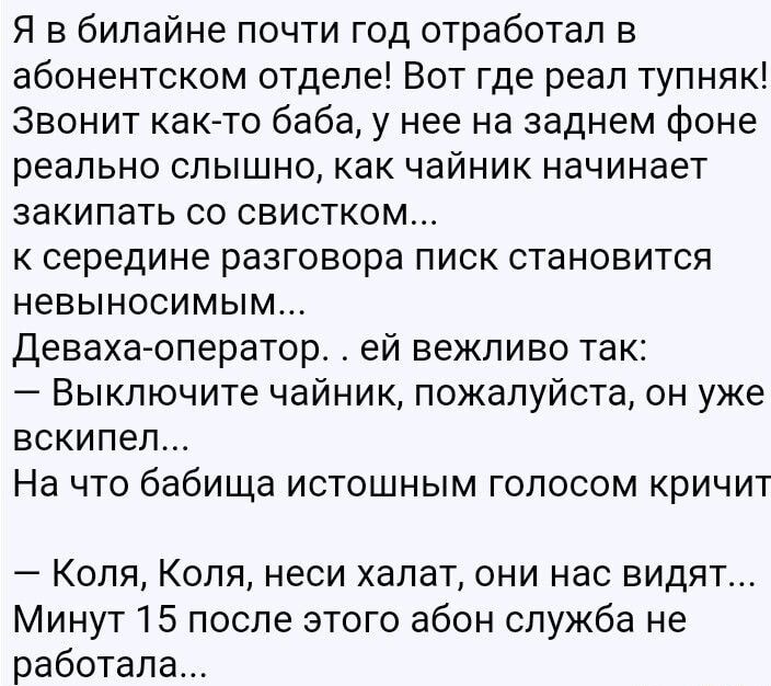 Я в билайнe почти год отработал в абонентском отделе! Вот где реальный тупняк! Звонит как-то баба, у нее на заднем фоне реально слышно, как чайник начинает закипать со свистком... к середине разговора писк становится невыносимым...
Деваха-оператор . . ей вежливо так:
- Выключите чайник, пожалуйста, уже вскипел...
На это бабка истошным голосом кричит
- Коля, Коля, неси халат, они нас видят...
Минут 15 после этого абон служба не работала...