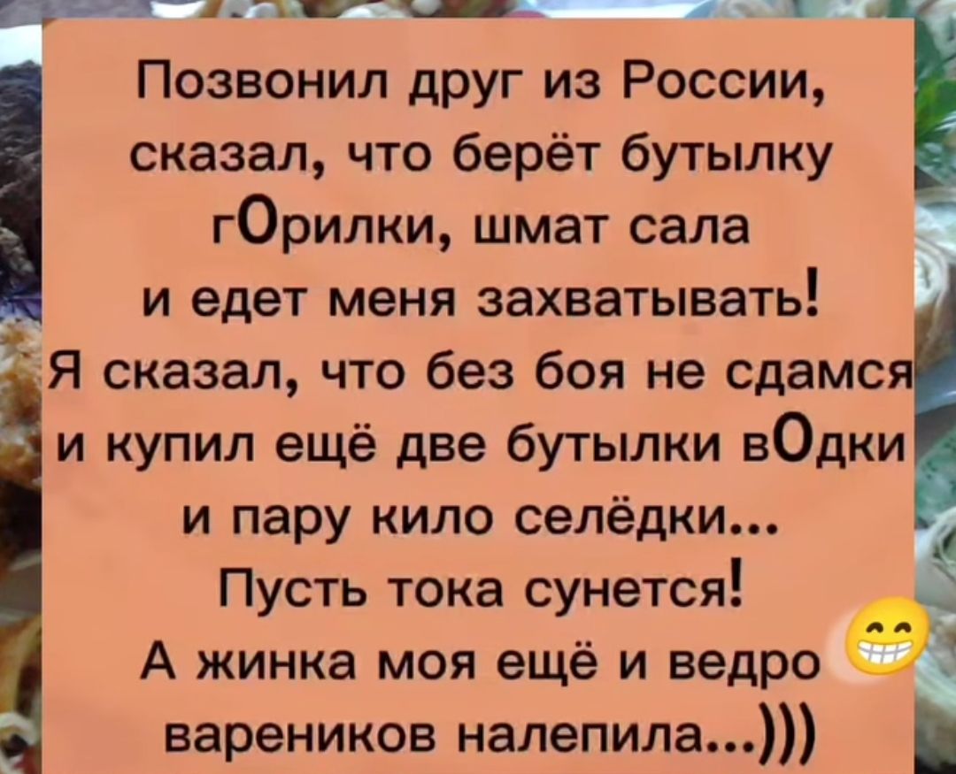 Позвонил друг из России, сказал, что берёт бутылку гOrилки, шмат сала и едет меня захватывать! Я сказал, что без боя не сдамся и купил ещё две бутылки вOdki и пару кило селёдки... Пусть только сунется! А жена моя ещё и ведро вареников налепила...)))