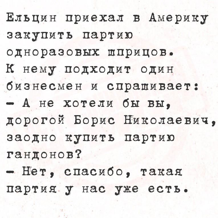 Ельцин приехал в Америку закупит партию одноразовых шприцов.
К нему подходит один бизнесмен и спрашивает:
- А не хотели бы вы, дорогой Борис Николаевич, заодно купить партию гандонов?
- Нет, спасибо, такая партия у нас уже есть.
