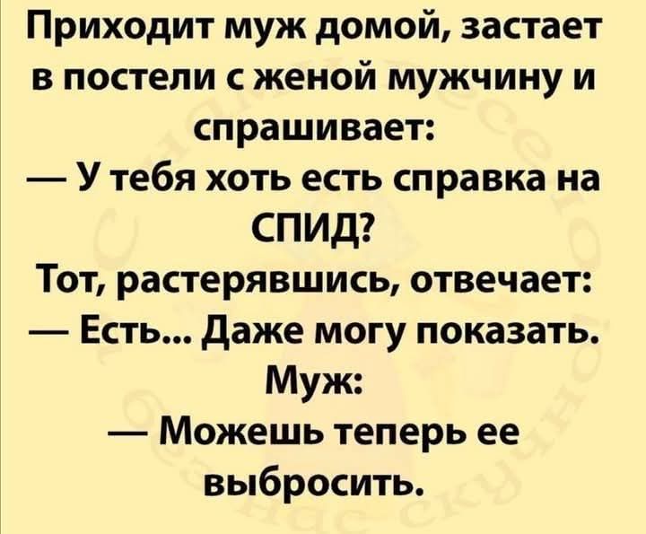 Приходит муж домой, застаёт в постели с женой мужчину и спрашивает:
— У тебя хоть есть справка на СПИД?
Тот, растерявшись, отвечает:
— Есть... Даже могу показать.
Муж:
— Можешь теперь её выбросить.