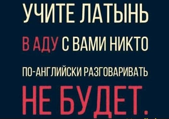 УЧИТЕ ЛАТЫНЬ В АДУ С ВАМИ НИКТО ПО-АНГЛИЙСКИ РАЗГОВАРИВАТЬ НЕ БУДЕТ.