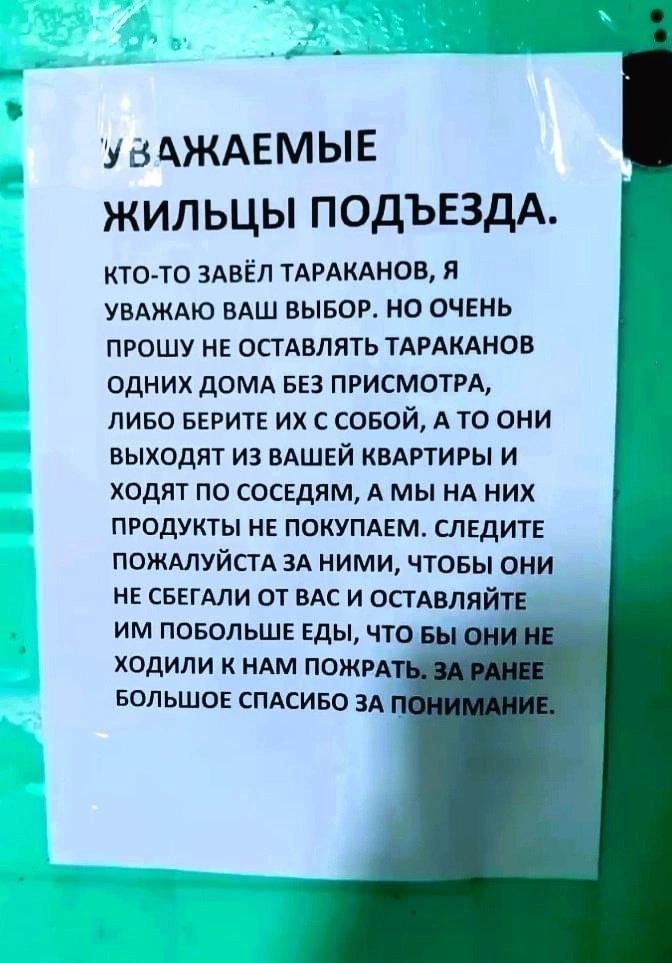 УВАЖАЕМЫЕ ЖИЛЬЦЫ ПОДЪЕЗДА.
КТО-ТО ЗАВЁЛ ТАРАКАНОВ, Я УВАЖАЮ ВАШ ВЫБОР. НО ОЧЕНЬ ПРОШУ НЕ ОСТАВЛЯТЬ ТАРАКАНОВ ОДНИХ ДОМА БЕЗ ПРИСМОТРА, ЛИБО БЕРИТЕ ИХ С СОБОЙ, А ТО ОНИ ВЫХОДЯТ ИЗ ВАШЕЙ КВАРТИРЫ И ХОДЯТ ПО СОСЕДЯМ, А МЫ НА НИХ ПРОДУКТЫ НЕ ПОКУПАЕМ. СЛЕДИТЕ ПОЖАЛУЙСТА ЗА НИМИ, ЧТОБЫ ОНИ НЕ СБЕГАЛИ ОТ ВАС И ОСТАВЛЯЙТЕ ИМ ПОБОЛЬШЕ ЕДЫ, ЧТОБЫ ОНИ НЕ ХОДИЛИ К НАМ ПОЖРАТЬ. ЗА РАНЕЕ БОЛЬШОЕ СПАСИБО ЗА ПОНИМАНИЕ.