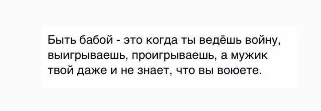Быть бабой - это когда ты ведёшь войну, выигрываешь, проигрываешь, а мужик твой даже и не знает, что вы воюете.