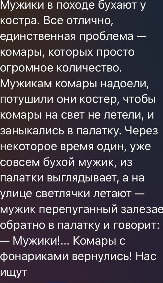 Мужики в походе бухают у костра. Все отлично, единственная проблема — комары, которых просто огромное количество. Мужикам комары надоели, потушили они костер, чтобы комары на свет не летели, и заныкались в палатку. Через некоторое время один, уже совсем бухой мужик, из палатки выглядывает, а на улице светлячки летают — мужик перепуганный залезает обратно в палатку и говорит: — Мужики!... Комары с фонариками вернулись! Нас ищут.