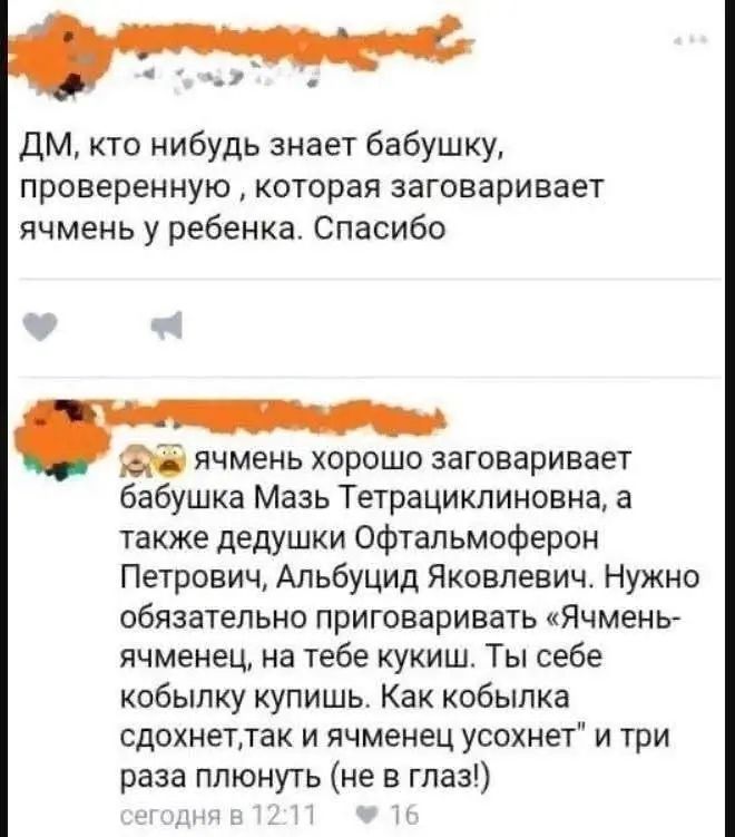 ДМ, кто нибудь знает бабушку, проверенную, которая заговаривает ячмень у ребенка. Спасибо

😅 ячмень хорошо заговаривает бабушка Мазь Тетрациклинова, а также дедушки Офтальмоферон Петрович, Албузид Яковлевич. Нужно обязательно приговаривать «Ячмен-ячменец», на тебе кукиш. Ты себе кобылку купишь. Как кобылка сдохнет, так ячменец усохнет