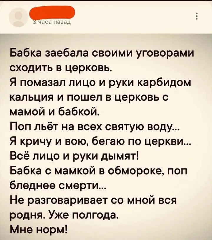Бабка заебала своими уговорами сходить в церквоь. Я помазал лицо и руки карбидом кальция и пошел в церковь с мамой и бабкой. Поп льёт на всех святую воду... Я кричу и вою, бегаю по церкви... Всё лицо и руки дымят! Бабка с мамкой в обмороке, поп бледнеет смерти... Не разговаривает со мной вся родня. Уже полгода. Мне норм!