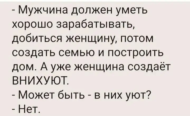 - Мужчина должен уметь хорошо зарабатывать, добиться женщину, потом создать семью и построить дом. А уже женщина создаёт ВНИХУЮТ.
- Может быть - в них уют?
- Нет.