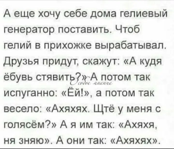 А еще хочу себе дома гелиевый генератор поставить. Чтоб гелий в прихожке вырабатывал. Друзья придут, скажут: «А куда ёбусь ставить?» А потом так испуганно: «Эй!», а потом так весело: «Ахахях. Щтё у меня с голясьём?» А я им так: «Ахахя, нязняю». А они так: «Ахахях».
