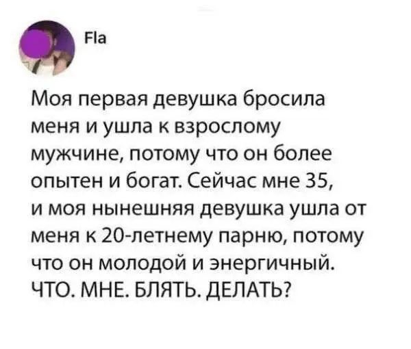 Моя первая девушка бросила меня и ушла к взрослому мужчине, потому что он более опытен и богат. Сейчас мне 35, и моя нынешняя девушка ушла от меня к 20-летнему парню, потому что он молодой и энергичный. ЧТО. МНЕ. БЛЯТЬ. ДЕЛАТЬ?
