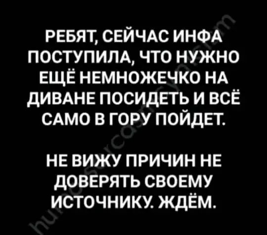 РЕБЯТ, СЕЙЧАС ИНФА ПОСТУПИЛА, ЧТО НУЖНО ЕЩЁ НЕМНОЖЕЧКО НА ДИВАНЕ ПОСИДЕТЬ И ВСЁ САМО В ГОРУ ПОДЕТ.
НЕ ВИЖУ ПРИЧИН НЕ ДОВЕРЯТЬ СВОЕМУ ИСТОЧНИКУ. ЖДЁМ.