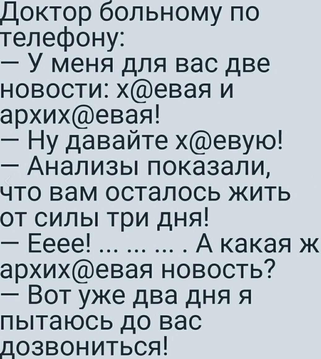 Доктор больному по телефону:
— У меня для вас две новости: х@евaя и архив@евaя!
— Ну давайте х@евую!
— Анализы показали, что вам осталось жить от силы три дня!
— Еее! ... ... . А какая ж архив@евaя новость?
— Вот уже два дня я пытаюсь до вас дозвониться!