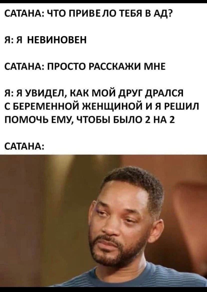 САТАНА: ЧТО ПРИВЕЛО ТЕБЯ В АД?
Я: Я Невиновен
САТАНА: ПРОСТО РАССКАЖИ МНЕ
Я: Я УВИДЕЛ, КАК МОЙ ДРУГ ДРАЛСЯ С БЕРЕМЕННОЙ ЖЕНЩИНОЙ И Я РЕШИЛ ПОМОЧЬ ЕМУ, ЧТОБЫ БЫЛО 2 НА 2
САТАНА: