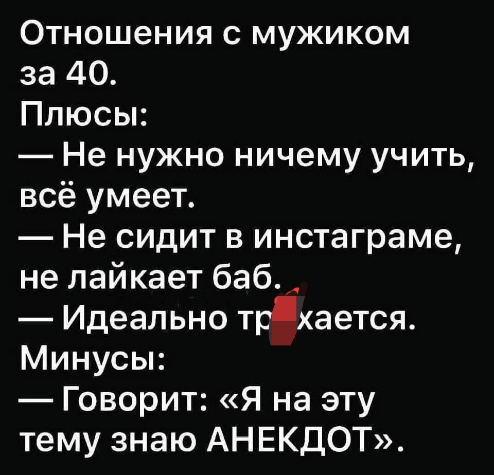 Отношения с мужиком за 40.
Плюсы:
— Не нужно ничему учить, всё умеет.
— Не сидит в инстаграме, не лайкает баб.
— Идеально трахается.
Минусы:
— Говорит: «Я на эту тему знаю АНЕКДОТ».