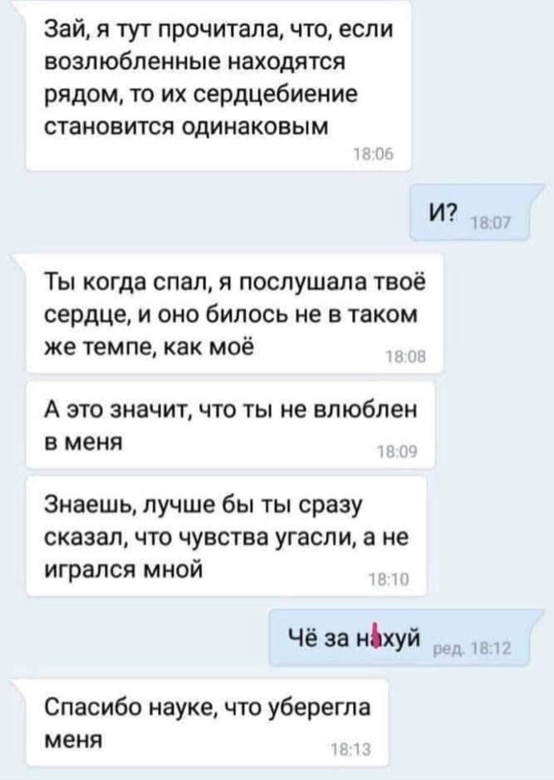Зай, я тут прочитала, что, если возлюбленные находятся рядом, то их сердцебиение становится одинаковым 18:06
И? 18:07
Ты когда спал, я послушала твое сердце, и оно билось не в таком же темпе, как мое 18:08
А это значит, что ты не влюблен в меня 18:09
Знаешь, лучше бы ты сразу сказал, что чувства угасли, а не игрался мной 18:10
Чё за нахуй 18:12
Спасибо науке, что уберегла меня 18:13