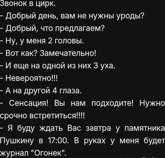 Звонок в цирк.
- Добрый день, вам не нужны уроды?
- Добрый, что предлагаем?
- Ну, у меня 2 головы.
- Вот как? Замечательно!
- И еще на одной из них 3 уха.
- Невероятно!!!
- А на другой 4 глаза.
- Сенсация! Вы нам подходите! Нужно срочно встретиться!!!!
- Я буду ждать Вас завтра у памятника Пушкину в 17:00. В руках у меня будет журнал 