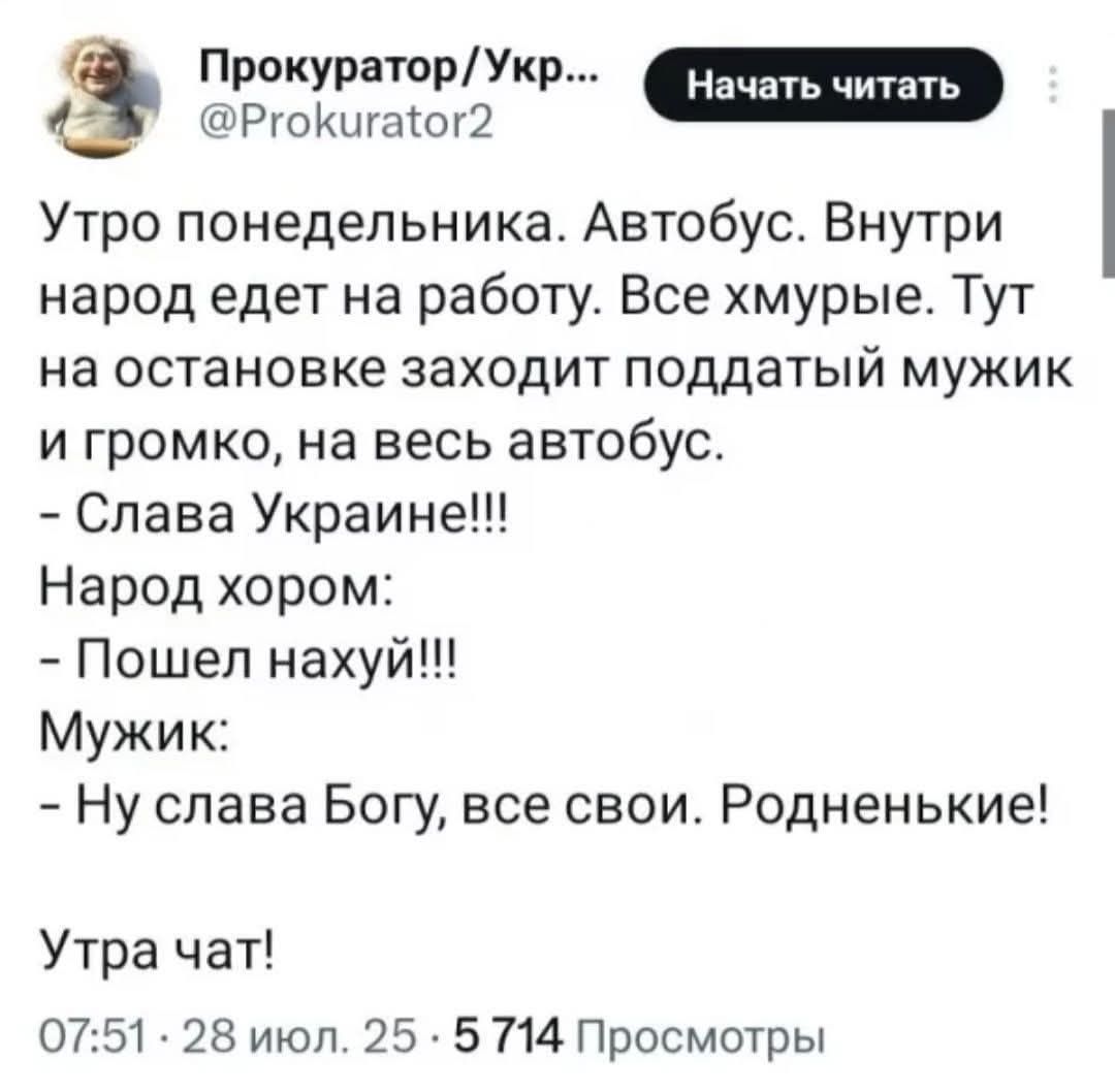 Утро понедельника. Автобус. Внутри народ едет на работу. Все хмурые. Тут на остановке заходит поддатый мужик и громко, на весь автобус.
- Слава Украине!!!
- Народ хором:
- Пошёл нахуй!!!
- Мужик:
- Ну слава Богу, все свои. Родненькие!
Утра чат!