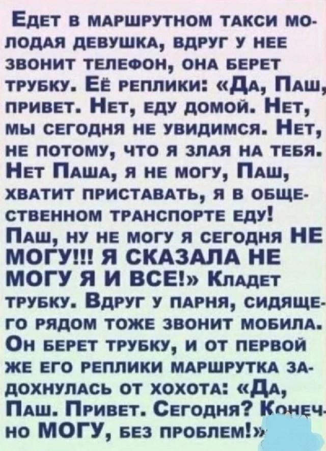Едет в маршрутном такси молодая девушка, вдруг у нее звонит телефон, она берёт трубку. Её реплики: «Да, Паш, привет. Нет, еду домой. Нет, мы сегодня не увидимся. Нет, не потому, что я злая на тебя. Нет Паша, я не могу, Паш, хватит приставать, я в общественном транспорте еду! Паш, ну не могу я сегодня НЕ МОГУ!!! Я сказала НЕ МОГУ Я И ВСЁ!» Кладет трубку. Вдруг у парня, сидящего рядом тоже звонит мобильный. Он берёт трубку, и от первой же его реплики маршрутка задохнулась от хохота: «Да, Паш. Привет. Сегодня? Конечно не МОГУ, без проблем!»