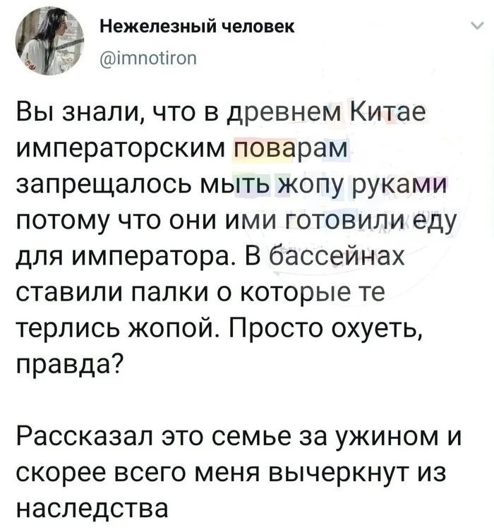 Вы знали, что в древнем Китае императорским поварам запрещалось мыть жопу руками потому что они ими готовили еду для императора. В бассейнах ставили палки о которые те терлись жопой. Просто охуеть, правда?

Рас рассказал это семье за ужином и скорее всего меня вычернут из наследства.
